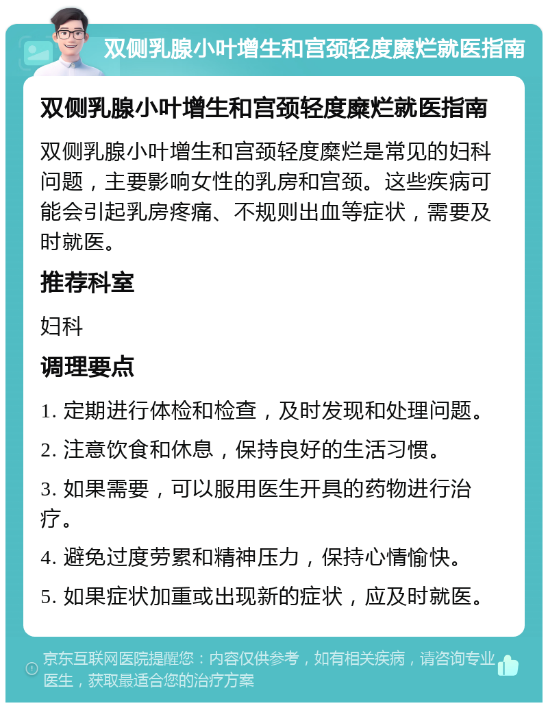 双侧乳腺小叶增生和宫颈轻度糜烂就医指南 双侧乳腺小叶增生和宫颈轻度糜烂就医指南 双侧乳腺小叶增生和宫颈轻度糜烂是常见的妇科问题，主要影响女性的乳房和宫颈。这些疾病可能会引起乳房疼痛、不规则出血等症状，需要及时就医。 推荐科室 妇科 调理要点 1. 定期进行体检和检查，及时发现和处理问题。 2. 注意饮食和休息，保持良好的生活习惯。 3. 如果需要，可以服用医生开具的药物进行治疗。 4. 避免过度劳累和精神压力，保持心情愉快。 5. 如果症状加重或出现新的症状，应及时就医。