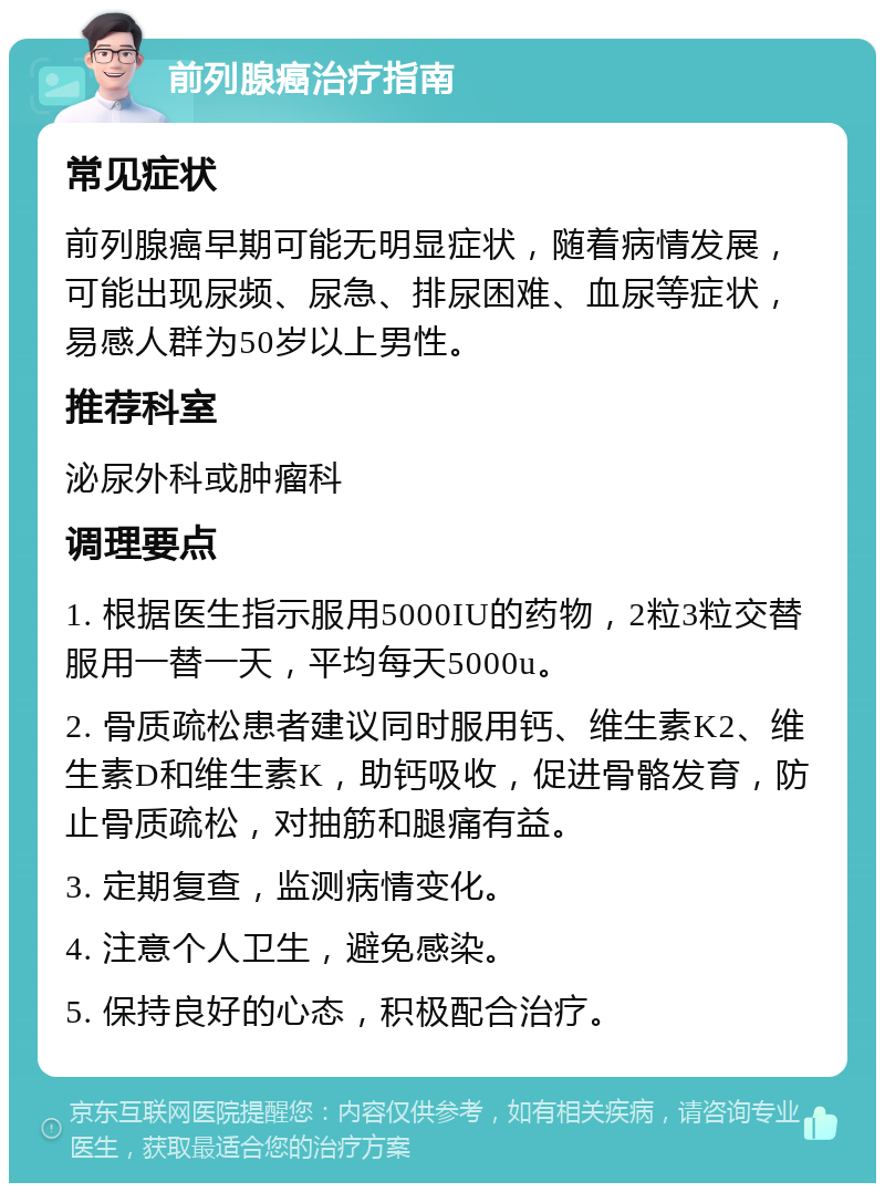 前列腺癌治疗指南 常见症状 前列腺癌早期可能无明显症状，随着病情发展，可能出现尿频、尿急、排尿困难、血尿等症状，易感人群为50岁以上男性。 推荐科室 泌尿外科或肿瘤科 调理要点 1. 根据医生指示服用5000IU的药物，2粒3粒交替服用一替一天，平均每天5000u。 2. 骨质疏松患者建议同时服用钙、维生素K2、维生素D和维生素K，助钙吸收，促进骨骼发育，防止骨质疏松，对抽筋和腿痛有益。 3. 定期复查，监测病情变化。 4. 注意个人卫生，避免感染。 5. 保持良好的心态，积极配合治疗。