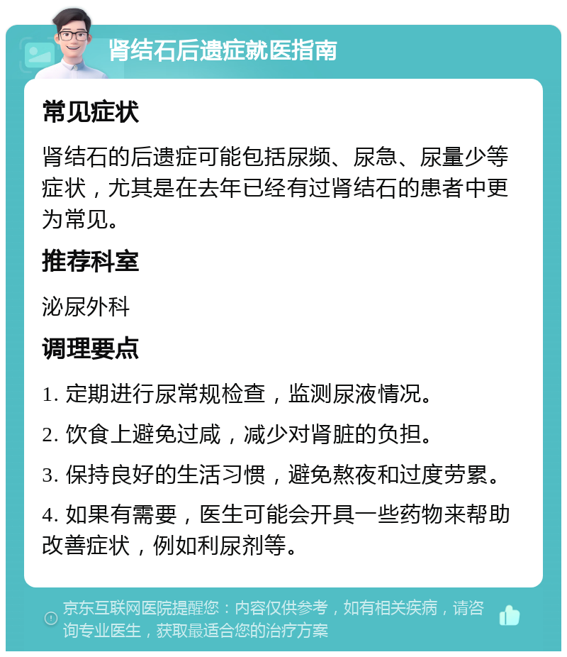 肾结石后遗症就医指南 常见症状 肾结石的后遗症可能包括尿频、尿急、尿量少等症状，尤其是在去年已经有过肾结石的患者中更为常见。 推荐科室 泌尿外科 调理要点 1. 定期进行尿常规检查，监测尿液情况。 2. 饮食上避免过咸，减少对肾脏的负担。 3. 保持良好的生活习惯，避免熬夜和过度劳累。 4. 如果有需要，医生可能会开具一些药物来帮助改善症状，例如利尿剂等。