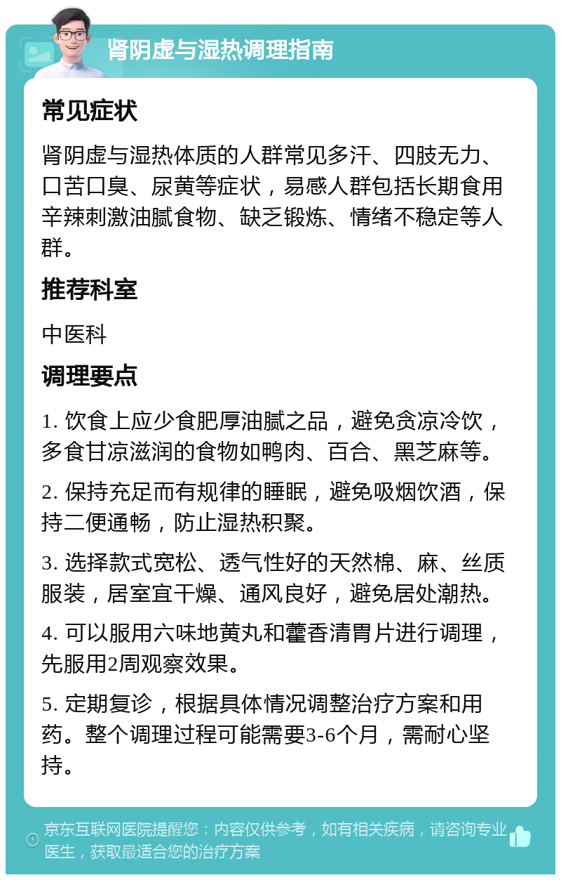 肾阴虚与湿热调理指南 常见症状 肾阴虚与湿热体质的人群常见多汗、四肢无力、口苦口臭、尿黄等症状，易感人群包括长期食用辛辣刺激油腻食物、缺乏锻炼、情绪不稳定等人群。 推荐科室 中医科 调理要点 1. 饮食上应少食肥厚油腻之品，避免贪凉冷饮，多食甘凉滋润的食物如鸭肉、百合、黑芝麻等。 2. 保持充足而有规律的睡眠，避免吸烟饮酒，保持二便通畅，防止湿热积聚。 3. 选择款式宽松、透气性好的天然棉、麻、丝质服装，居室宜干燥、通风良好，避免居处潮热。 4. 可以服用六味地黄丸和藿香清胃片进行调理，先服用2周观察效果。 5. 定期复诊，根据具体情况调整治疗方案和用药。整个调理过程可能需要3-6个月，需耐心坚持。