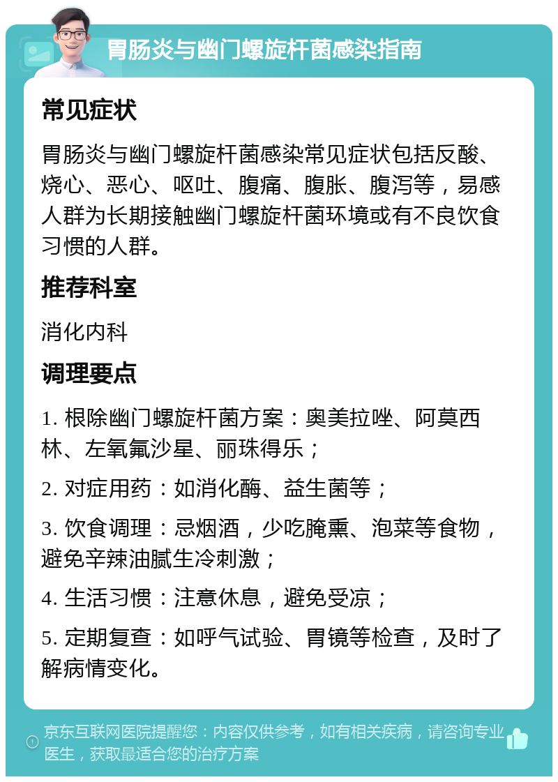 胃肠炎与幽门螺旋杆菌感染指南 常见症状 胃肠炎与幽门螺旋杆菌感染常见症状包括反酸、烧心、恶心、呕吐、腹痛、腹胀、腹泻等，易感人群为长期接触幽门螺旋杆菌环境或有不良饮食习惯的人群。 推荐科室 消化内科 调理要点 1. 根除幽门螺旋杆菌方案：奥美拉唑、阿莫西林、左氧氟沙星、丽珠得乐； 2. 对症用药：如消化酶、益生菌等； 3. 饮食调理：忌烟酒，少吃腌熏、泡菜等食物，避免辛辣油腻生冷刺激； 4. 生活习惯：注意休息，避免受凉； 5. 定期复查：如呼气试验、胃镜等检查，及时了解病情变化。