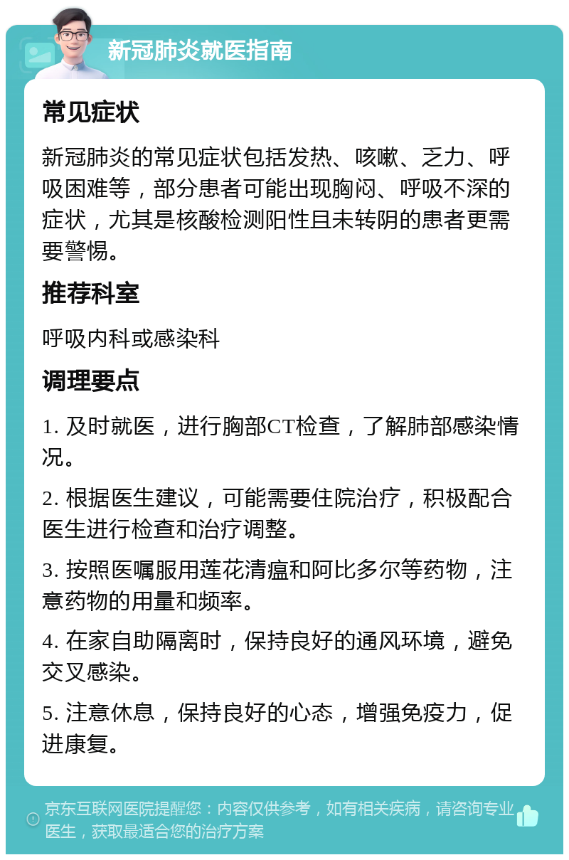 新冠肺炎就医指南 常见症状 新冠肺炎的常见症状包括发热、咳嗽、乏力、呼吸困难等，部分患者可能出现胸闷、呼吸不深的症状，尤其是核酸检测阳性且未转阴的患者更需要警惕。 推荐科室 呼吸内科或感染科 调理要点 1. 及时就医，进行胸部CT检查，了解肺部感染情况。 2. 根据医生建议，可能需要住院治疗，积极配合医生进行检查和治疗调整。 3. 按照医嘱服用莲花清瘟和阿比多尔等药物，注意药物的用量和频率。 4. 在家自助隔离时，保持良好的通风环境，避免交叉感染。 5. 注意休息，保持良好的心态，增强免疫力，促进康复。