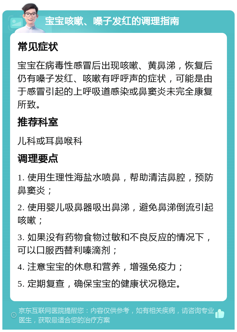 宝宝咳嗽、嗓子发红的调理指南 常见症状 宝宝在病毒性感冒后出现咳嗽、黄鼻涕，恢复后仍有嗓子发红、咳嗽有呼呼声的症状，可能是由于感冒引起的上呼吸道感染或鼻窦炎未完全康复所致。 推荐科室 儿科或耳鼻喉科 调理要点 1. 使用生理性海盐水喷鼻，帮助清洁鼻腔，预防鼻窦炎； 2. 使用婴儿吸鼻器吸出鼻涕，避免鼻涕倒流引起咳嗽； 3. 如果没有药物食物过敏和不良反应的情况下，可以口服西替利嗪滴剂； 4. 注意宝宝的休息和营养，增强免疫力； 5. 定期复查，确保宝宝的健康状况稳定。