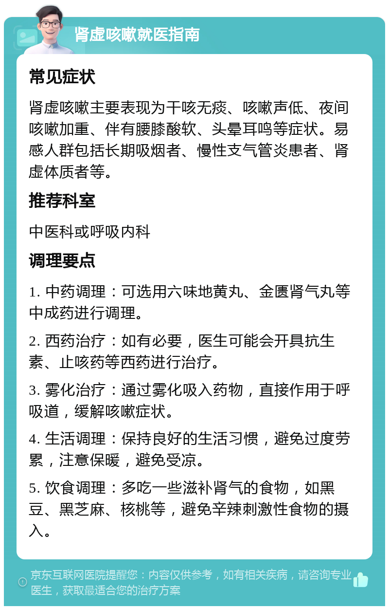 肾虚咳嗽就医指南 常见症状 肾虚咳嗽主要表现为干咳无痰、咳嗽声低、夜间咳嗽加重、伴有腰膝酸软、头晕耳鸣等症状。易感人群包括长期吸烟者、慢性支气管炎患者、肾虚体质者等。 推荐科室 中医科或呼吸内科 调理要点 1. 中药调理：可选用六味地黄丸、金匮肾气丸等中成药进行调理。 2. 西药治疗：如有必要，医生可能会开具抗生素、止咳药等西药进行治疗。 3. 雾化治疗：通过雾化吸入药物，直接作用于呼吸道，缓解咳嗽症状。 4. 生活调理：保持良好的生活习惯，避免过度劳累，注意保暖，避免受凉。 5. 饮食调理：多吃一些滋补肾气的食物，如黑豆、黑芝麻、核桃等，避免辛辣刺激性食物的摄入。