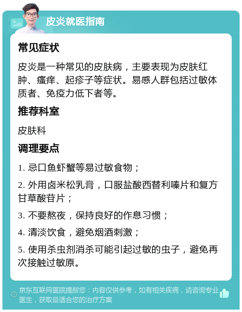 皮炎就医指南 常见症状 皮炎是一种常见的皮肤病，主要表现为皮肤红肿、瘙痒、起疹子等症状。易感人群包括过敏体质者、免疫力低下者等。 推荐科室 皮肤科 调理要点 1. 忌口鱼虾蟹等易过敏食物； 2. 外用卤米松乳膏，口服盐酸西替利嗪片和复方甘草酸苷片； 3. 不要熬夜，保持良好的作息习惯； 4. 清淡饮食，避免烟酒刺激； 5. 使用杀虫剂消杀可能引起过敏的虫子，避免再次接触过敏原。