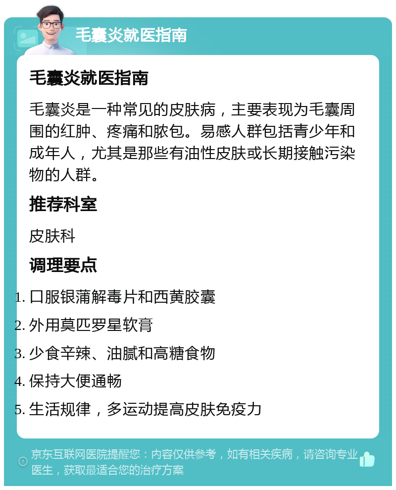 毛囊炎就医指南 毛囊炎就医指南 毛囊炎是一种常见的皮肤病，主要表现为毛囊周围的红肿、疼痛和脓包。易感人群包括青少年和成年人，尤其是那些有油性皮肤或长期接触污染物的人群。 推荐科室 皮肤科 调理要点 口服银蒲解毒片和西黄胶囊 外用莫匹罗星软膏 少食辛辣、油腻和高糖食物 保持大便通畅 生活规律，多运动提高皮肤免疫力