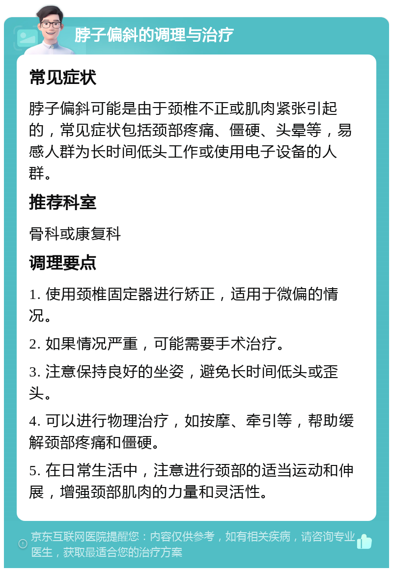 脖子偏斜的调理与治疗 常见症状 脖子偏斜可能是由于颈椎不正或肌肉紧张引起的，常见症状包括颈部疼痛、僵硬、头晕等，易感人群为长时间低头工作或使用电子设备的人群。 推荐科室 骨科或康复科 调理要点 1. 使用颈椎固定器进行矫正，适用于微偏的情况。 2. 如果情况严重，可能需要手术治疗。 3. 注意保持良好的坐姿，避免长时间低头或歪头。 4. 可以进行物理治疗，如按摩、牵引等，帮助缓解颈部疼痛和僵硬。 5. 在日常生活中，注意进行颈部的适当运动和伸展，增强颈部肌肉的力量和灵活性。