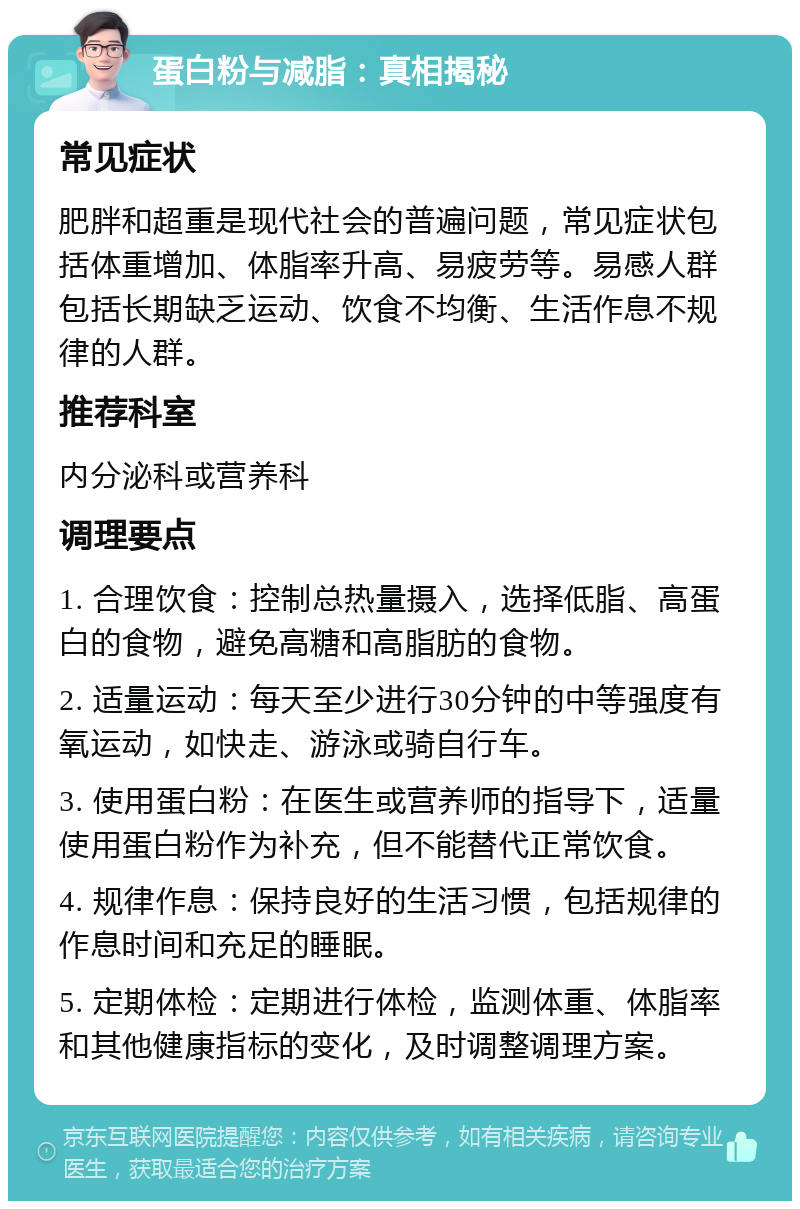 蛋白粉与减脂：真相揭秘 常见症状 肥胖和超重是现代社会的普遍问题，常见症状包括体重增加、体脂率升高、易疲劳等。易感人群包括长期缺乏运动、饮食不均衡、生活作息不规律的人群。 推荐科室 内分泌科或营养科 调理要点 1. 合理饮食：控制总热量摄入，选择低脂、高蛋白的食物，避免高糖和高脂肪的食物。 2. 适量运动：每天至少进行30分钟的中等强度有氧运动，如快走、游泳或骑自行车。 3. 使用蛋白粉：在医生或营养师的指导下，适量使用蛋白粉作为补充，但不能替代正常饮食。 4. 规律作息：保持良好的生活习惯，包括规律的作息时间和充足的睡眠。 5. 定期体检：定期进行体检，监测体重、体脂率和其他健康指标的变化，及时调整调理方案。