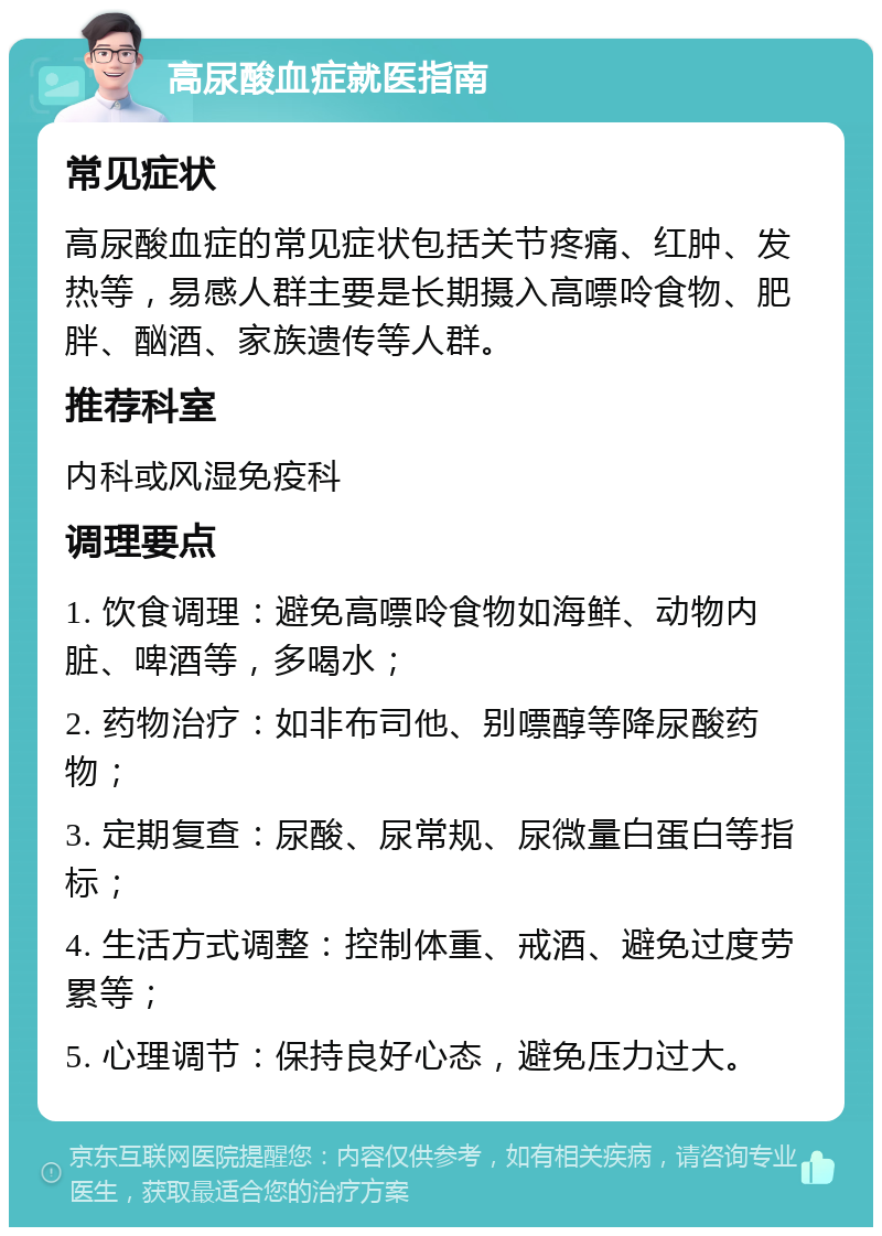 高尿酸血症就医指南 常见症状 高尿酸血症的常见症状包括关节疼痛、红肿、发热等，易感人群主要是长期摄入高嘌呤食物、肥胖、酗酒、家族遗传等人群。 推荐科室 内科或风湿免疫科 调理要点 1. 饮食调理：避免高嘌呤食物如海鲜、动物内脏、啤酒等，多喝水； 2. 药物治疗：如非布司他、别嘌醇等降尿酸药物； 3. 定期复查：尿酸、尿常规、尿微量白蛋白等指标； 4. 生活方式调整：控制体重、戒酒、避免过度劳累等； 5. 心理调节：保持良好心态，避免压力过大。