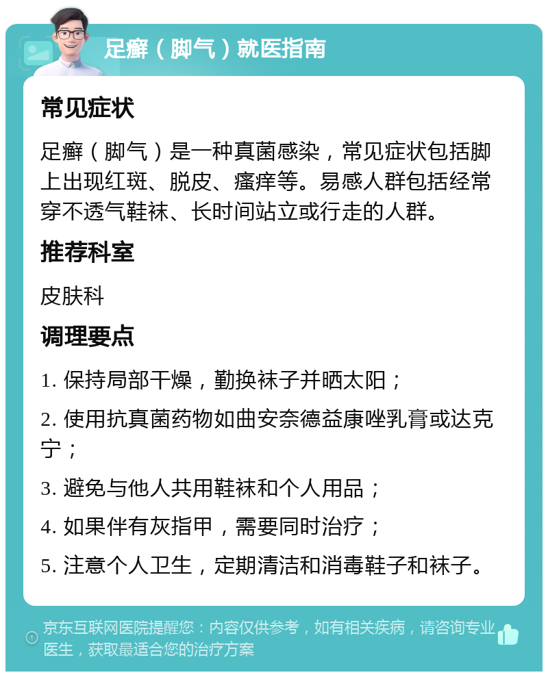 足癣（脚气）就医指南 常见症状 足癣（脚气）是一种真菌感染，常见症状包括脚上出现红斑、脱皮、瘙痒等。易感人群包括经常穿不透气鞋袜、长时间站立或行走的人群。 推荐科室 皮肤科 调理要点 1. 保持局部干燥，勤换袜子并晒太阳； 2. 使用抗真菌药物如曲安奈德益康唑乳膏或达克宁； 3. 避免与他人共用鞋袜和个人用品； 4. 如果伴有灰指甲，需要同时治疗； 5. 注意个人卫生，定期清洁和消毒鞋子和袜子。