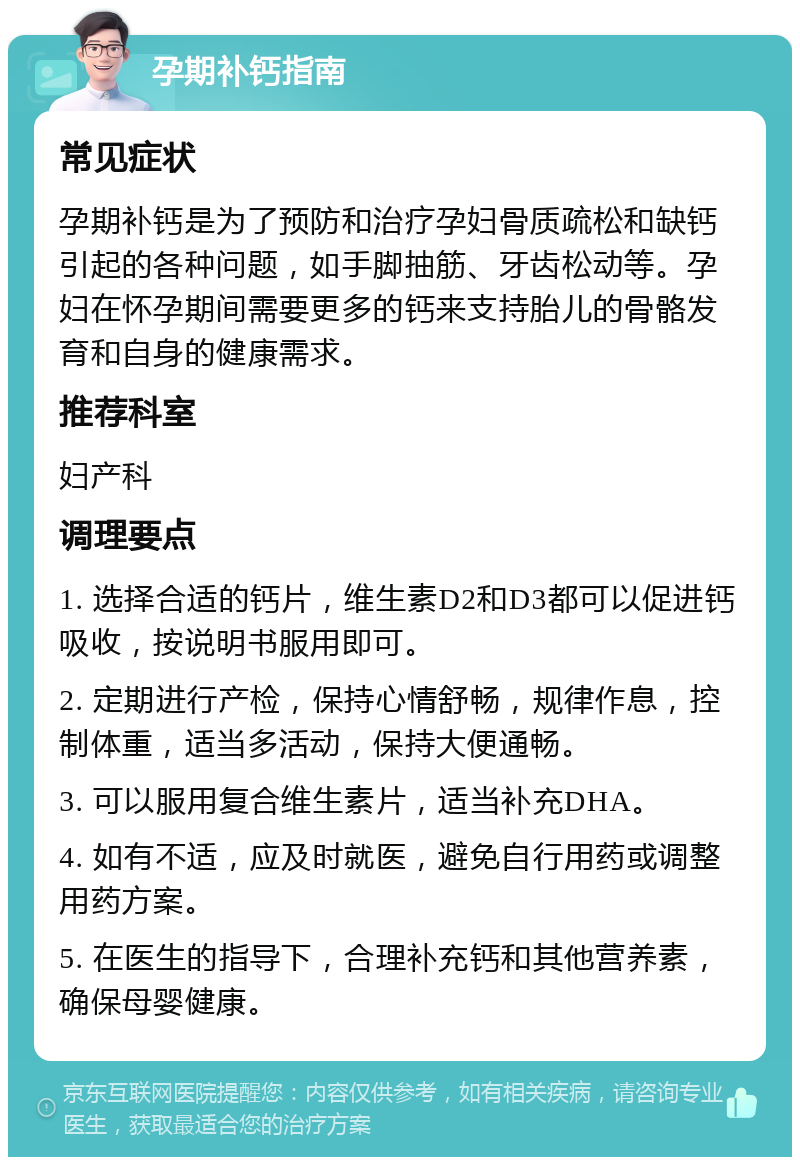 孕期补钙指南 常见症状 孕期补钙是为了预防和治疗孕妇骨质疏松和缺钙引起的各种问题，如手脚抽筋、牙齿松动等。孕妇在怀孕期间需要更多的钙来支持胎儿的骨骼发育和自身的健康需求。 推荐科室 妇产科 调理要点 1. 选择合适的钙片，维生素D2和D3都可以促进钙吸收，按说明书服用即可。 2. 定期进行产检，保持心情舒畅，规律作息，控制体重，适当多活动，保持大便通畅。 3. 可以服用复合维生素片，适当补充DHA。 4. 如有不适，应及时就医，避免自行用药或调整用药方案。 5. 在医生的指导下，合理补充钙和其他营养素，确保母婴健康。