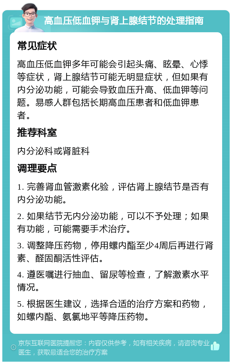 高血压低血钾与肾上腺结节的处理指南 常见症状 高血压低血钾多年可能会引起头痛、眩晕、心悸等症状，肾上腺结节可能无明显症状，但如果有内分泌功能，可能会导致血压升高、低血钾等问题。易感人群包括长期高血压患者和低血钾患者。 推荐科室 内分泌科或肾脏科 调理要点 1. 完善肾血管激素化验，评估肾上腺结节是否有内分泌功能。 2. 如果结节无内分泌功能，可以不予处理；如果有功能，可能需要手术治疗。 3. 调整降压药物，停用螺内酯至少4周后再进行肾素、醛固酮活性评估。 4. 遵医嘱进行抽血、留尿等检查，了解激素水平情况。 5. 根据医生建议，选择合适的治疗方案和药物，如螺内酯、氨氯地平等降压药物。