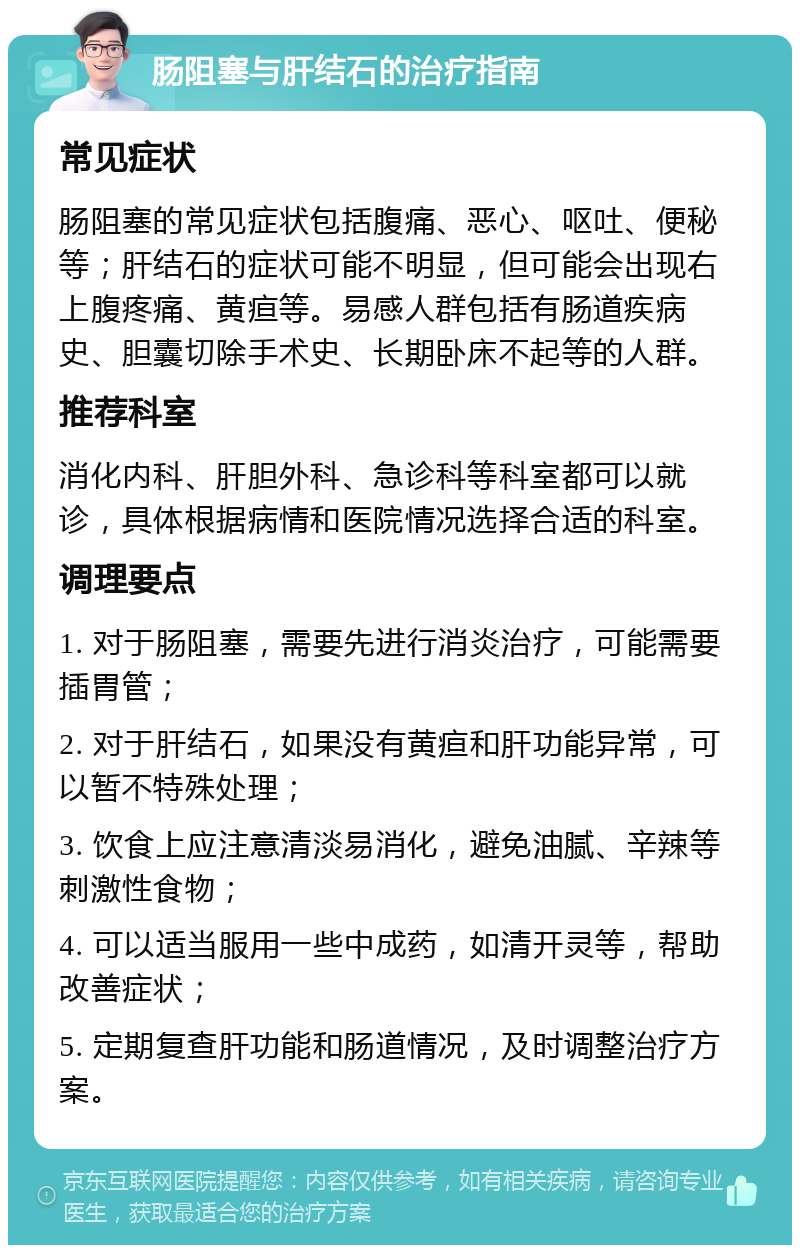 肠阻塞与肝结石的治疗指南 常见症状 肠阻塞的常见症状包括腹痛、恶心、呕吐、便秘等；肝结石的症状可能不明显，但可能会出现右上腹疼痛、黄疸等。易感人群包括有肠道疾病史、胆囊切除手术史、长期卧床不起等的人群。 推荐科室 消化内科、肝胆外科、急诊科等科室都可以就诊，具体根据病情和医院情况选择合适的科室。 调理要点 1. 对于肠阻塞，需要先进行消炎治疗，可能需要插胃管； 2. 对于肝结石，如果没有黄疸和肝功能异常，可以暂不特殊处理； 3. 饮食上应注意清淡易消化，避免油腻、辛辣等刺激性食物； 4. 可以适当服用一些中成药，如清开灵等，帮助改善症状； 5. 定期复查肝功能和肠道情况，及时调整治疗方案。