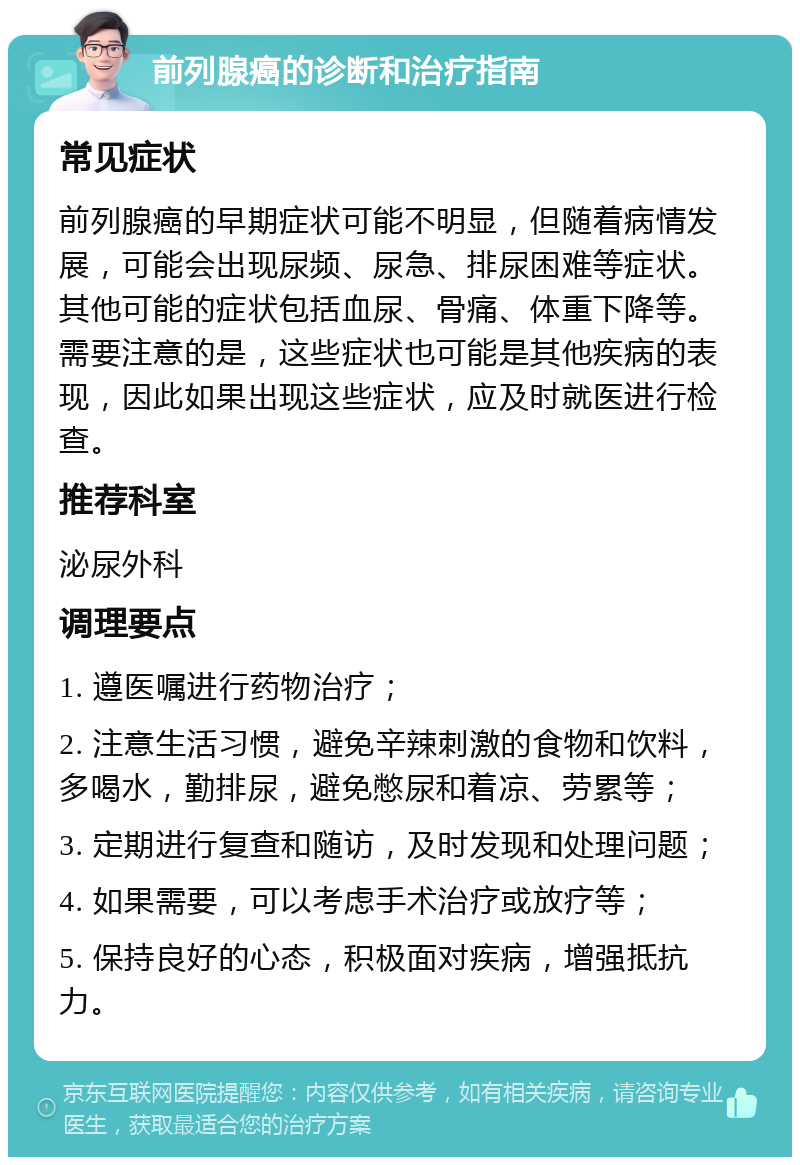 前列腺癌的诊断和治疗指南 常见症状 前列腺癌的早期症状可能不明显，但随着病情发展，可能会出现尿频、尿急、排尿困难等症状。其他可能的症状包括血尿、骨痛、体重下降等。需要注意的是，这些症状也可能是其他疾病的表现，因此如果出现这些症状，应及时就医进行检查。 推荐科室 泌尿外科 调理要点 1. 遵医嘱进行药物治疗； 2. 注意生活习惯，避免辛辣刺激的食物和饮料，多喝水，勤排尿，避免憋尿和着凉、劳累等； 3. 定期进行复查和随访，及时发现和处理问题； 4. 如果需要，可以考虑手术治疗或放疗等； 5. 保持良好的心态，积极面对疾病，增强抵抗力。