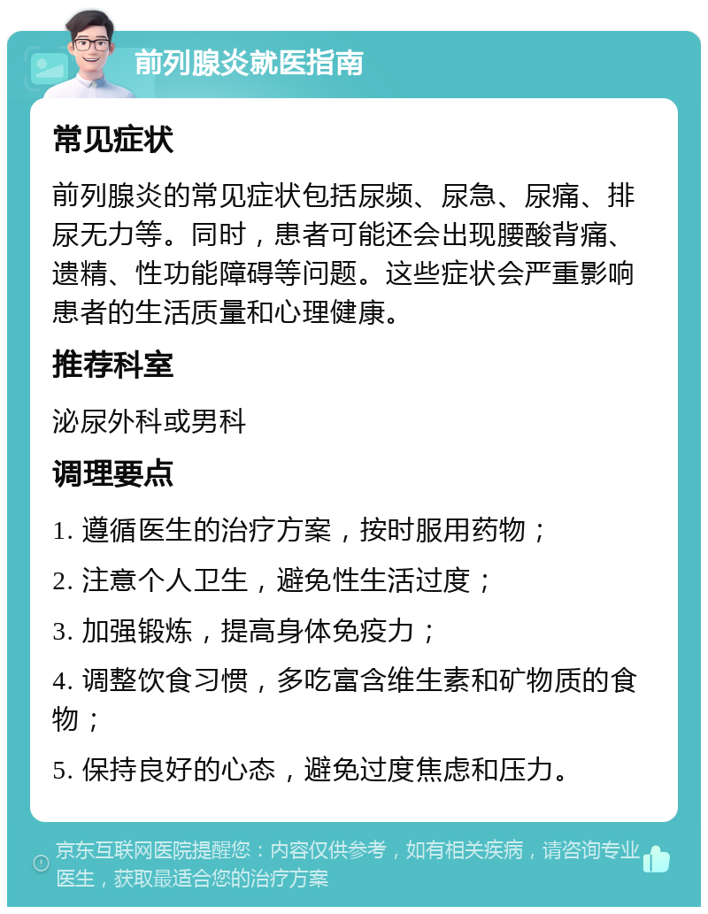 前列腺炎就医指南 常见症状 前列腺炎的常见症状包括尿频、尿急、尿痛、排尿无力等。同时，患者可能还会出现腰酸背痛、遗精、性功能障碍等问题。这些症状会严重影响患者的生活质量和心理健康。 推荐科室 泌尿外科或男科 调理要点 1. 遵循医生的治疗方案，按时服用药物； 2. 注意个人卫生，避免性生活过度； 3. 加强锻炼，提高身体免疫力； 4. 调整饮食习惯，多吃富含维生素和矿物质的食物； 5. 保持良好的心态，避免过度焦虑和压力。