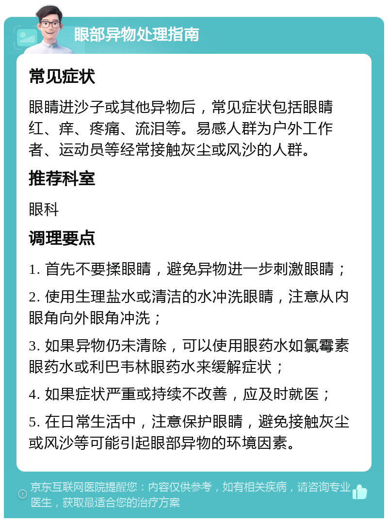 眼部异物处理指南 常见症状 眼睛进沙子或其他异物后，常见症状包括眼睛红、痒、疼痛、流泪等。易感人群为户外工作者、运动员等经常接触灰尘或风沙的人群。 推荐科室 眼科 调理要点 1. 首先不要揉眼睛，避免异物进一步刺激眼睛； 2. 使用生理盐水或清洁的水冲洗眼睛，注意从内眼角向外眼角冲洗； 3. 如果异物仍未清除，可以使用眼药水如氯霉素眼药水或利巴韦林眼药水来缓解症状； 4. 如果症状严重或持续不改善，应及时就医； 5. 在日常生活中，注意保护眼睛，避免接触灰尘或风沙等可能引起眼部异物的环境因素。