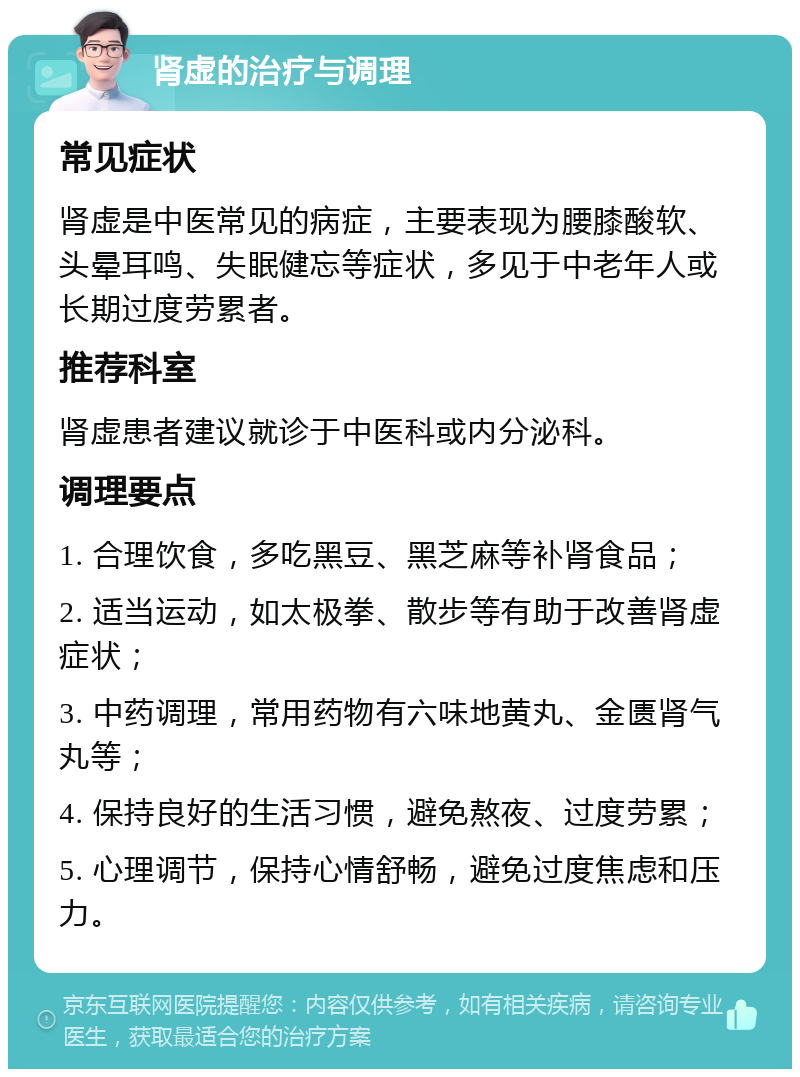 肾虚的治疗与调理 常见症状 肾虚是中医常见的病症，主要表现为腰膝酸软、头晕耳鸣、失眠健忘等症状，多见于中老年人或长期过度劳累者。 推荐科室 肾虚患者建议就诊于中医科或内分泌科。 调理要点 1. 合理饮食，多吃黑豆、黑芝麻等补肾食品； 2. 适当运动，如太极拳、散步等有助于改善肾虚症状； 3. 中药调理，常用药物有六味地黄丸、金匮肾气丸等； 4. 保持良好的生活习惯，避免熬夜、过度劳累； 5. 心理调节，保持心情舒畅，避免过度焦虑和压力。