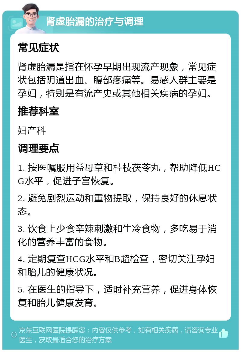 肾虚胎漏的治疗与调理 常见症状 肾虚胎漏是指在怀孕早期出现流产现象，常见症状包括阴道出血、腹部疼痛等。易感人群主要是孕妇，特别是有流产史或其他相关疾病的孕妇。 推荐科室 妇产科 调理要点 1. 按医嘱服用益母草和桂枝茯苓丸，帮助降低HCG水平，促进子宫恢复。 2. 避免剧烈运动和重物提取，保持良好的休息状态。 3. 饮食上少食辛辣刺激和生冷食物，多吃易于消化的营养丰富的食物。 4. 定期复查HCG水平和B超检查，密切关注孕妇和胎儿的健康状况。 5. 在医生的指导下，适时补充营养，促进身体恢复和胎儿健康发育。