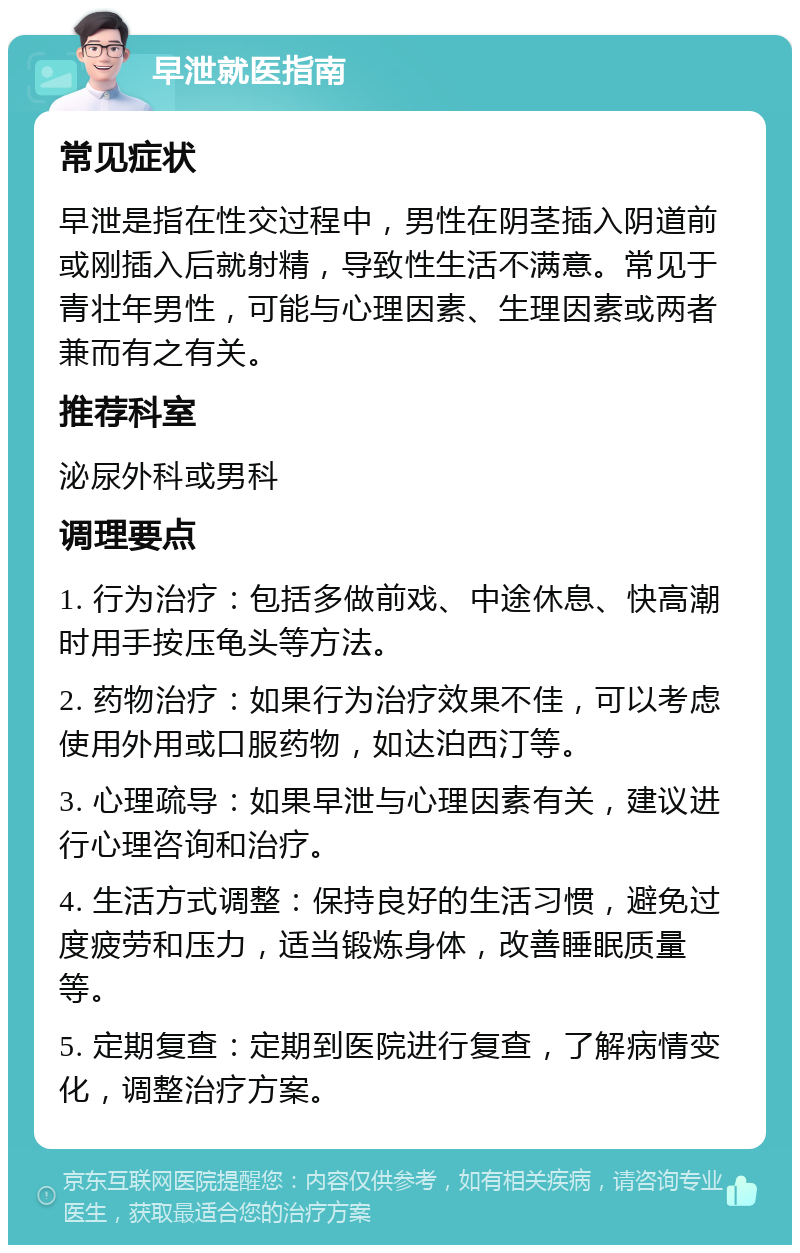 早泄就医指南 常见症状 早泄是指在性交过程中，男性在阴茎插入阴道前或刚插入后就射精，导致性生活不满意。常见于青壮年男性，可能与心理因素、生理因素或两者兼而有之有关。 推荐科室 泌尿外科或男科 调理要点 1. 行为治疗：包括多做前戏、中途休息、快高潮时用手按压龟头等方法。 2. 药物治疗：如果行为治疗效果不佳，可以考虑使用外用或口服药物，如达泊西汀等。 3. 心理疏导：如果早泄与心理因素有关，建议进行心理咨询和治疗。 4. 生活方式调整：保持良好的生活习惯，避免过度疲劳和压力，适当锻炼身体，改善睡眠质量等。 5. 定期复查：定期到医院进行复查，了解病情变化，调整治疗方案。