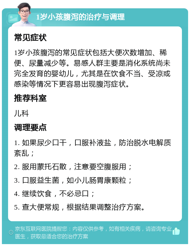 1岁小孩腹泻的治疗与调理 常见症状 1岁小孩腹泻的常见症状包括大便次数增加、稀便、尿量减少等。易感人群主要是消化系统尚未完全发育的婴幼儿，尤其是在饮食不当、受凉或感染等情况下更容易出现腹泻症状。 推荐科室 儿科 调理要点 1. 如果尿少口干，口服补液盐，防治脱水电解质紊乱； 2. 服用蒙托石散，注意要空腹服用； 3. 口服益生菌，如小儿肠胃康颗粒； 4. 继续饮食，不必忌口； 5. 查大便常规，根据结果调整治疗方案。