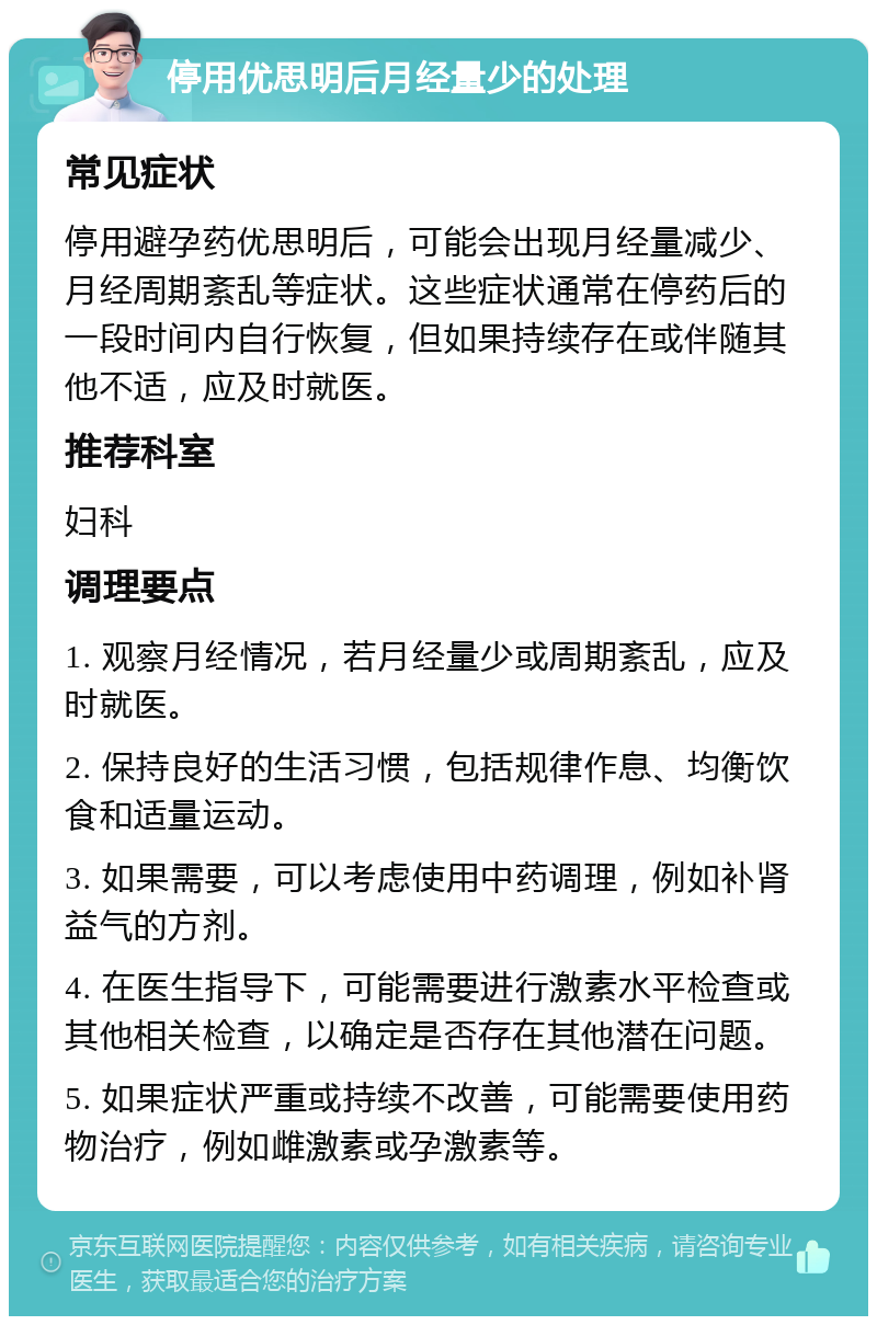 停用优思明后月经量少的处理 常见症状 停用避孕药优思明后，可能会出现月经量减少、月经周期紊乱等症状。这些症状通常在停药后的一段时间内自行恢复，但如果持续存在或伴随其他不适，应及时就医。 推荐科室 妇科 调理要点 1. 观察月经情况，若月经量少或周期紊乱，应及时就医。 2. 保持良好的生活习惯，包括规律作息、均衡饮食和适量运动。 3. 如果需要，可以考虑使用中药调理，例如补肾益气的方剂。 4. 在医生指导下，可能需要进行激素水平检查或其他相关检查，以确定是否存在其他潜在问题。 5. 如果症状严重或持续不改善，可能需要使用药物治疗，例如雌激素或孕激素等。