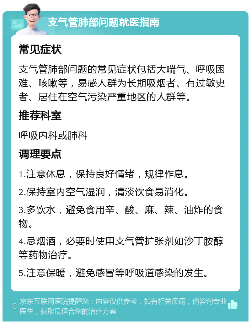 支气管肺部问题就医指南 常见症状 支气管肺部问题的常见症状包括大喘气、呼吸困难、咳嗽等，易感人群为长期吸烟者、有过敏史者、居住在空气污染严重地区的人群等。 推荐科室 呼吸内科或肺科 调理要点 1.注意休息，保持良好情绪，规律作息。 2.保持室内空气湿润，清淡饮食易消化。 3.多饮水，避免食用辛、酸、麻、辣、油炸的食物。 4.忌烟酒，必要时使用支气管扩张剂如沙丁胺醇等药物治疗。 5.注意保暖，避免感冒等呼吸道感染的发生。