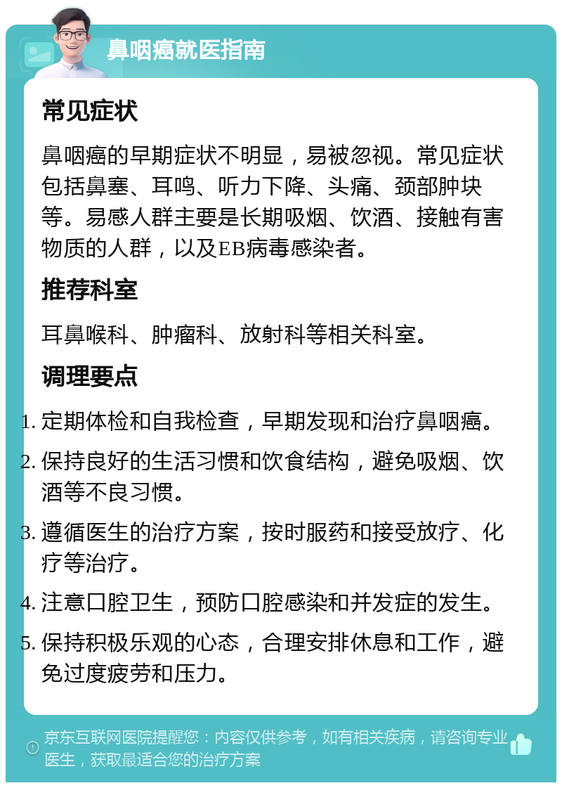 鼻咽癌就医指南 常见症状 鼻咽癌的早期症状不明显，易被忽视。常见症状包括鼻塞、耳鸣、听力下降、头痛、颈部肿块等。易感人群主要是长期吸烟、饮酒、接触有害物质的人群，以及EB病毒感染者。 推荐科室 耳鼻喉科、肿瘤科、放射科等相关科室。 调理要点 定期体检和自我检查，早期发现和治疗鼻咽癌。 保持良好的生活习惯和饮食结构，避免吸烟、饮酒等不良习惯。 遵循医生的治疗方案，按时服药和接受放疗、化疗等治疗。 注意口腔卫生，预防口腔感染和并发症的发生。 保持积极乐观的心态，合理安排休息和工作，避免过度疲劳和压力。