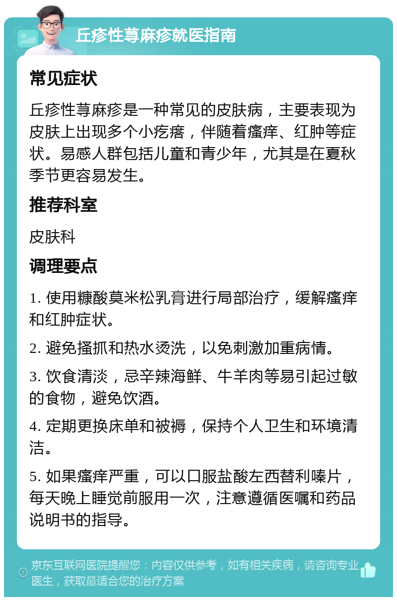 丘疹性荨麻疹就医指南 常见症状 丘疹性荨麻疹是一种常见的皮肤病，主要表现为皮肤上出现多个小疙瘩，伴随着瘙痒、红肿等症状。易感人群包括儿童和青少年，尤其是在夏秋季节更容易发生。 推荐科室 皮肤科 调理要点 1. 使用糠酸莫米松乳膏进行局部治疗，缓解瘙痒和红肿症状。 2. 避免搔抓和热水烫洗，以免刺激加重病情。 3. 饮食清淡，忌辛辣海鲜、牛羊肉等易引起过敏的食物，避免饮酒。 4. 定期更换床单和被褥，保持个人卫生和环境清洁。 5. 如果瘙痒严重，可以口服盐酸左西替利嗪片，每天晚上睡觉前服用一次，注意遵循医嘱和药品说明书的指导。