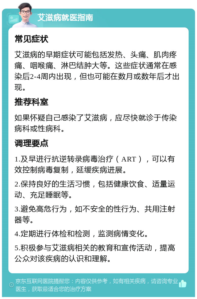 艾滋病就医指南 常见症状 艾滋病的早期症状可能包括发热、头痛、肌肉疼痛、咽喉痛、淋巴结肿大等。这些症状通常在感染后2-4周内出现，但也可能在数月或数年后才出现。 推荐科室 如果怀疑自己感染了艾滋病，应尽快就诊于传染病科或性病科。 调理要点 1.及早进行抗逆转录病毒治疗（ART），可以有效控制病毒复制，延缓疾病进展。 2.保持良好的生活习惯，包括健康饮食、适量运动、充足睡眠等。 3.避免高危行为，如不安全的性行为、共用注射器等。 4.定期进行体检和检测，监测病情变化。 5.积极参与艾滋病相关的教育和宣传活动，提高公众对该疾病的认识和理解。