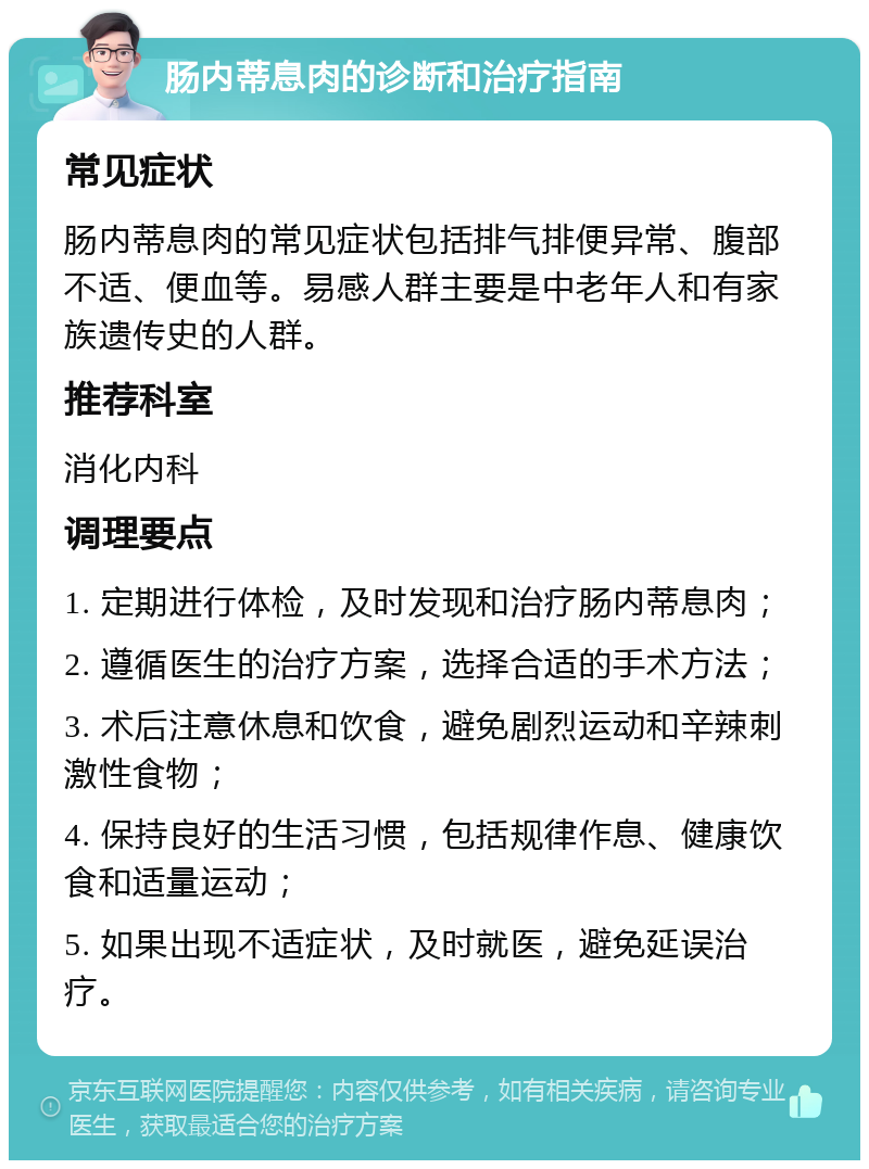 肠内蒂息肉的诊断和治疗指南 常见症状 肠内蒂息肉的常见症状包括排气排便异常、腹部不适、便血等。易感人群主要是中老年人和有家族遗传史的人群。 推荐科室 消化内科 调理要点 1. 定期进行体检，及时发现和治疗肠内蒂息肉； 2. 遵循医生的治疗方案，选择合适的手术方法； 3. 术后注意休息和饮食，避免剧烈运动和辛辣刺激性食物； 4. 保持良好的生活习惯，包括规律作息、健康饮食和适量运动； 5. 如果出现不适症状，及时就医，避免延误治疗。