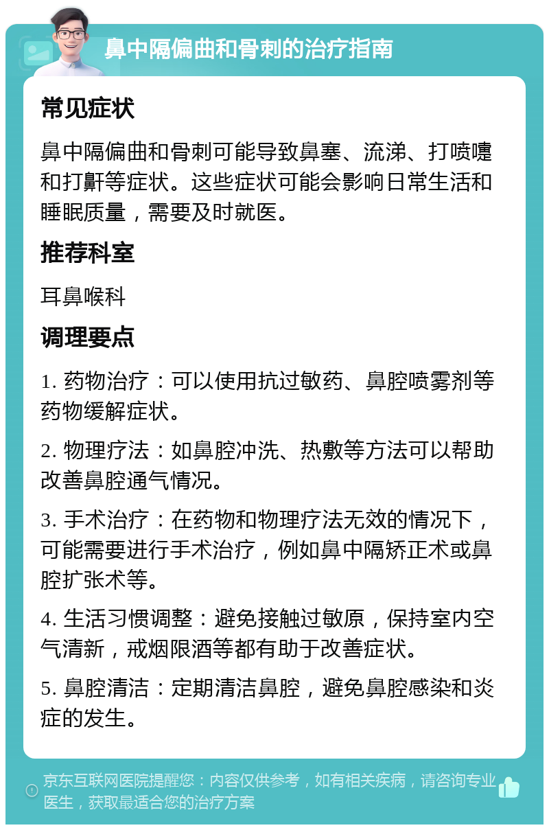 鼻中隔偏曲和骨刺的治疗指南 常见症状 鼻中隔偏曲和骨刺可能导致鼻塞、流涕、打喷嚏和打鼾等症状。这些症状可能会影响日常生活和睡眠质量，需要及时就医。 推荐科室 耳鼻喉科 调理要点 1. 药物治疗：可以使用抗过敏药、鼻腔喷雾剂等药物缓解症状。 2. 物理疗法：如鼻腔冲洗、热敷等方法可以帮助改善鼻腔通气情况。 3. 手术治疗：在药物和物理疗法无效的情况下，可能需要进行手术治疗，例如鼻中隔矫正术或鼻腔扩张术等。 4. 生活习惯调整：避免接触过敏原，保持室内空气清新，戒烟限酒等都有助于改善症状。 5. 鼻腔清洁：定期清洁鼻腔，避免鼻腔感染和炎症的发生。