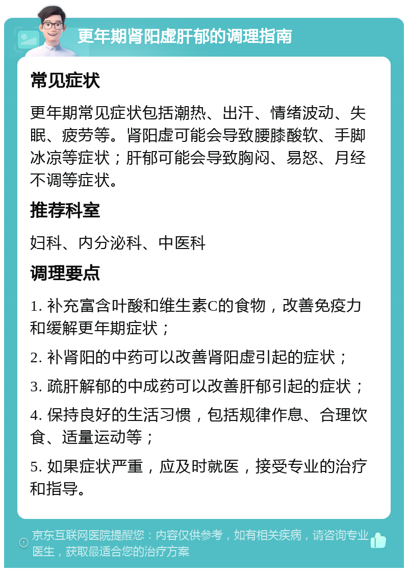 更年期肾阳虚肝郁的调理指南 常见症状 更年期常见症状包括潮热、出汗、情绪波动、失眠、疲劳等。肾阳虚可能会导致腰膝酸软、手脚冰凉等症状；肝郁可能会导致胸闷、易怒、月经不调等症状。 推荐科室 妇科、内分泌科、中医科 调理要点 1. 补充富含叶酸和维生素C的食物，改善免疫力和缓解更年期症状； 2. 补肾阳的中药可以改善肾阳虚引起的症状； 3. 疏肝解郁的中成药可以改善肝郁引起的症状； 4. 保持良好的生活习惯，包括规律作息、合理饮食、适量运动等； 5. 如果症状严重，应及时就医，接受专业的治疗和指导。