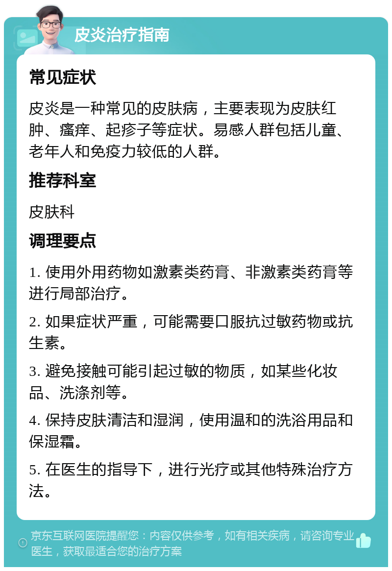 皮炎治疗指南 常见症状 皮炎是一种常见的皮肤病，主要表现为皮肤红肿、瘙痒、起疹子等症状。易感人群包括儿童、老年人和免疫力较低的人群。 推荐科室 皮肤科 调理要点 1. 使用外用药物如激素类药膏、非激素类药膏等进行局部治疗。 2. 如果症状严重，可能需要口服抗过敏药物或抗生素。 3. 避免接触可能引起过敏的物质，如某些化妆品、洗涤剂等。 4. 保持皮肤清洁和湿润，使用温和的洗浴用品和保湿霜。 5. 在医生的指导下，进行光疗或其他特殊治疗方法。