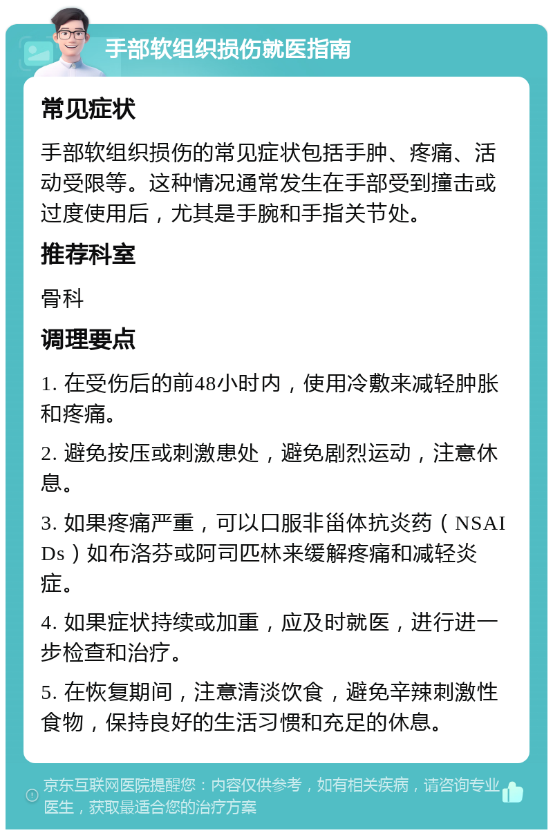 手部软组织损伤就医指南 常见症状 手部软组织损伤的常见症状包括手肿、疼痛、活动受限等。这种情况通常发生在手部受到撞击或过度使用后，尤其是手腕和手指关节处。 推荐科室 骨科 调理要点 1. 在受伤后的前48小时内，使用冷敷来减轻肿胀和疼痛。 2. 避免按压或刺激患处，避免剧烈运动，注意休息。 3. 如果疼痛严重，可以口服非甾体抗炎药（NSAIDs）如布洛芬或阿司匹林来缓解疼痛和减轻炎症。 4. 如果症状持续或加重，应及时就医，进行进一步检查和治疗。 5. 在恢复期间，注意清淡饮食，避免辛辣刺激性食物，保持良好的生活习惯和充足的休息。