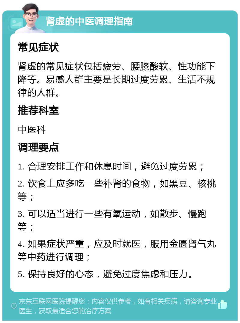 肾虚的中医调理指南 常见症状 肾虚的常见症状包括疲劳、腰膝酸软、性功能下降等。易感人群主要是长期过度劳累、生活不规律的人群。 推荐科室 中医科 调理要点 1. 合理安排工作和休息时间，避免过度劳累； 2. 饮食上应多吃一些补肾的食物，如黑豆、核桃等； 3. 可以适当进行一些有氧运动，如散步、慢跑等； 4. 如果症状严重，应及时就医，服用金匮肾气丸等中药进行调理； 5. 保持良好的心态，避免过度焦虑和压力。