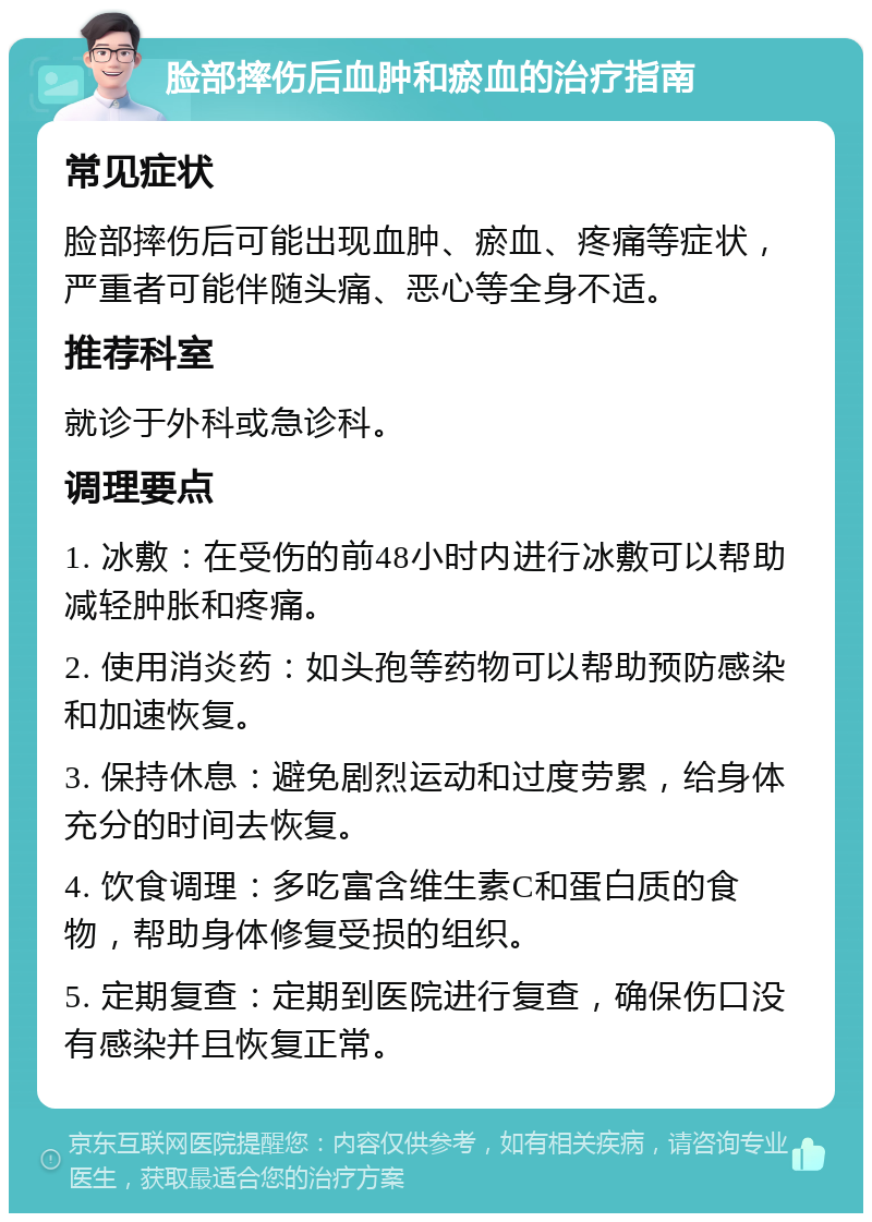 脸部摔伤后血肿和瘀血的治疗指南 常见症状 脸部摔伤后可能出现血肿、瘀血、疼痛等症状，严重者可能伴随头痛、恶心等全身不适。 推荐科室 就诊于外科或急诊科。 调理要点 1. 冰敷：在受伤的前48小时内进行冰敷可以帮助减轻肿胀和疼痛。 2. 使用消炎药：如头孢等药物可以帮助预防感染和加速恢复。 3. 保持休息：避免剧烈运动和过度劳累，给身体充分的时间去恢复。 4. 饮食调理：多吃富含维生素C和蛋白质的食物，帮助身体修复受损的组织。 5. 定期复查：定期到医院进行复查，确保伤口没有感染并且恢复正常。