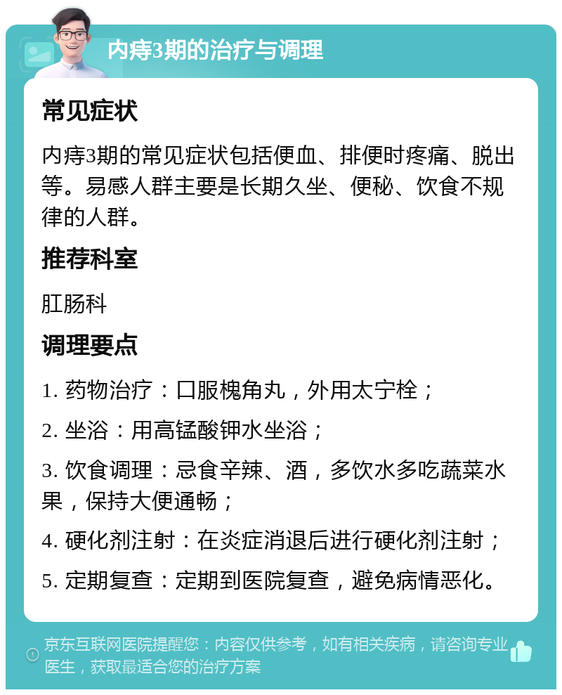 内痔3期的治疗与调理 常见症状 内痔3期的常见症状包括便血、排便时疼痛、脱出等。易感人群主要是长期久坐、便秘、饮食不规律的人群。 推荐科室 肛肠科 调理要点 1. 药物治疗：口服槐角丸，外用太宁栓； 2. 坐浴：用高锰酸钾水坐浴； 3. 饮食调理：忌食辛辣、酒，多饮水多吃蔬菜水果，保持大便通畅； 4. 硬化剂注射：在炎症消退后进行硬化剂注射； 5. 定期复查：定期到医院复查，避免病情恶化。