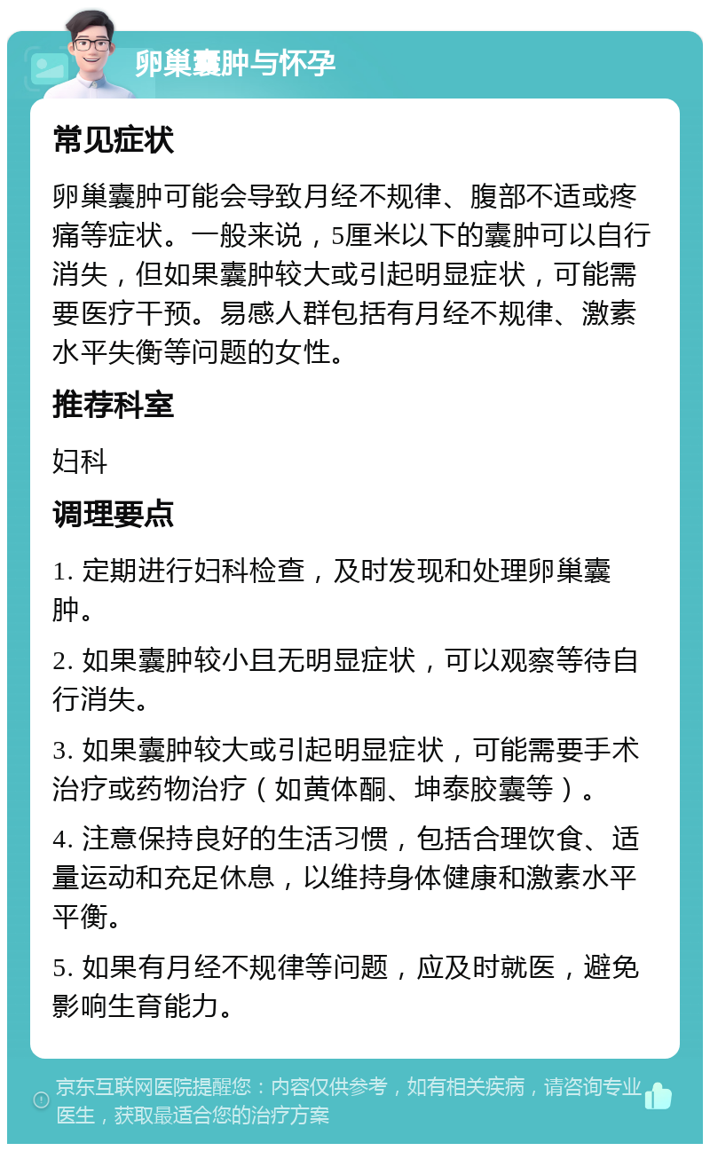 卵巢囊肿与怀孕 常见症状 卵巢囊肿可能会导致月经不规律、腹部不适或疼痛等症状。一般来说，5厘米以下的囊肿可以自行消失，但如果囊肿较大或引起明显症状，可能需要医疗干预。易感人群包括有月经不规律、激素水平失衡等问题的女性。 推荐科室 妇科 调理要点 1. 定期进行妇科检查，及时发现和处理卵巢囊肿。 2. 如果囊肿较小且无明显症状，可以观察等待自行消失。 3. 如果囊肿较大或引起明显症状，可能需要手术治疗或药物治疗（如黄体酮、坤泰胶囊等）。 4. 注意保持良好的生活习惯，包括合理饮食、适量运动和充足休息，以维持身体健康和激素水平平衡。 5. 如果有月经不规律等问题，应及时就医，避免影响生育能力。