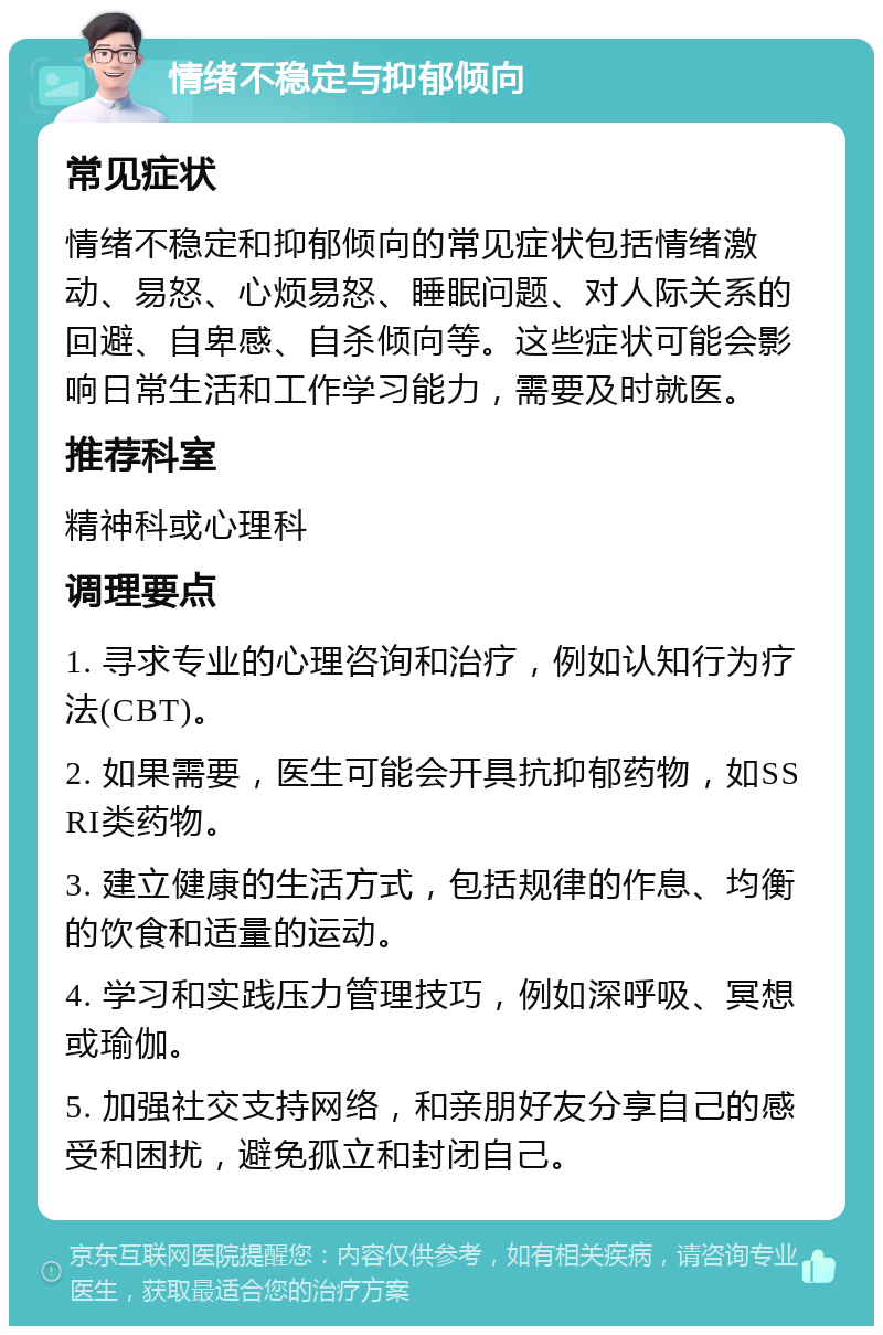 情绪不稳定与抑郁倾向 常见症状 情绪不稳定和抑郁倾向的常见症状包括情绪激动、易怒、心烦易怒、睡眠问题、对人际关系的回避、自卑感、自杀倾向等。这些症状可能会影响日常生活和工作学习能力，需要及时就医。 推荐科室 精神科或心理科 调理要点 1. 寻求专业的心理咨询和治疗，例如认知行为疗法(CBT)。 2. 如果需要，医生可能会开具抗抑郁药物，如SSRI类药物。 3. 建立健康的生活方式，包括规律的作息、均衡的饮食和适量的运动。 4. 学习和实践压力管理技巧，例如深呼吸、冥想或瑜伽。 5. 加强社交支持网络，和亲朋好友分享自己的感受和困扰，避免孤立和封闭自己。