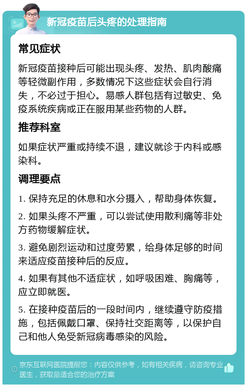 新冠疫苗后头疼的处理指南 常见症状 新冠疫苗接种后可能出现头疼、发热、肌肉酸痛等轻微副作用，多数情况下这些症状会自行消失，不必过于担心。易感人群包括有过敏史、免疫系统疾病或正在服用某些药物的人群。 推荐科室 如果症状严重或持续不退，建议就诊于内科或感染科。 调理要点 1. 保持充足的休息和水分摄入，帮助身体恢复。 2. 如果头疼不严重，可以尝试使用散利痛等非处方药物缓解症状。 3. 避免剧烈运动和过度劳累，给身体足够的时间来适应疫苗接种后的反应。 4. 如果有其他不适症状，如呼吸困难、胸痛等，应立即就医。 5. 在接种疫苗后的一段时间内，继续遵守防疫措施，包括佩戴口罩、保持社交距离等，以保护自己和他人免受新冠病毒感染的风险。