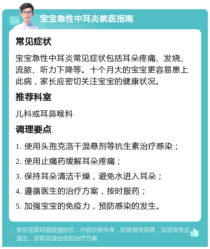 宝宝急性中耳炎就医指南 常见症状 宝宝急性中耳炎常见症状包括耳朵疼痛、发烧、流脓、听力下降等。十个月大的宝宝更容易患上此病，家长应密切关注宝宝的健康状况。 推荐科室 儿科或耳鼻喉科 调理要点 1. 使用头孢克洛干混悬剂等抗生素治疗感染； 2. 使用止痛药缓解耳朵疼痛； 3. 保持耳朵清洁干燥，避免水进入耳朵； 4. 遵循医生的治疗方案，按时服药； 5. 加强宝宝的免疫力，预防感染的发生。