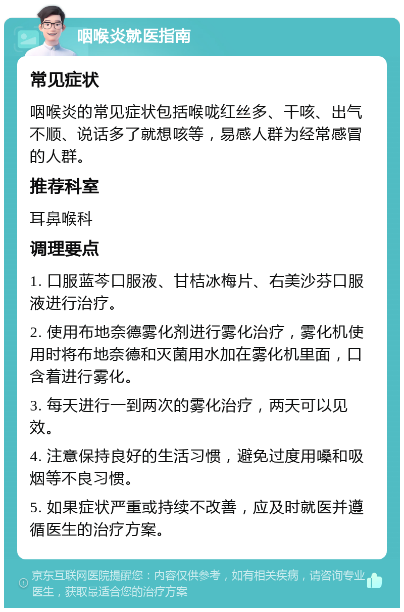 咽喉炎就医指南 常见症状 咽喉炎的常见症状包括喉咙红丝多、干咳、出气不顺、说话多了就想咳等，易感人群为经常感冒的人群。 推荐科室 耳鼻喉科 调理要点 1. 口服蓝芩口服液、甘桔冰梅片、右美沙芬口服液进行治疗。 2. 使用布地奈德雾化剂进行雾化治疗，雾化机使用时将布地奈德和灭菌用水加在雾化机里面，口含着进行雾化。 3. 每天进行一到两次的雾化治疗，两天可以见效。 4. 注意保持良好的生活习惯，避免过度用嗓和吸烟等不良习惯。 5. 如果症状严重或持续不改善，应及时就医并遵循医生的治疗方案。