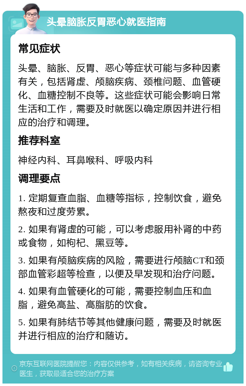 头晕脑胀反胃恶心就医指南 常见症状 头晕、脑胀、反胃、恶心等症状可能与多种因素有关，包括肾虚、颅脑疾病、颈椎问题、血管硬化、血糖控制不良等。这些症状可能会影响日常生活和工作，需要及时就医以确定原因并进行相应的治疗和调理。 推荐科室 神经内科、耳鼻喉科、呼吸内科 调理要点 1. 定期复查血脂、血糖等指标，控制饮食，避免熬夜和过度劳累。 2. 如果有肾虚的可能，可以考虑服用补肾的中药或食物，如枸杞、黑豆等。 3. 如果有颅脑疾病的风险，需要进行颅脑CT和颈部血管彩超等检查，以便及早发现和治疗问题。 4. 如果有血管硬化的可能，需要控制血压和血脂，避免高盐、高脂肪的饮食。 5. 如果有肺结节等其他健康问题，需要及时就医并进行相应的治疗和随访。