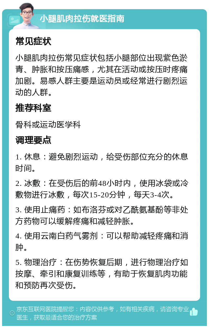 小腿肌肉拉伤就医指南 常见症状 小腿肌肉拉伤常见症状包括小腿部位出现紫色淤青、肿胀和按压痛感，尤其在活动或按压时疼痛加剧。易感人群主要是运动员或经常进行剧烈运动的人群。 推荐科室 骨科或运动医学科 调理要点 1. 休息：避免剧烈运动，给受伤部位充分的休息时间。 2. 冰敷：在受伤后的前48小时内，使用冰袋或冷敷物进行冰敷，每次15-20分钟，每天3-4次。 3. 使用止痛药：如布洛芬或对乙酰氨基酚等非处方药物可以缓解疼痛和减轻肿胀。 4. 使用云南白药气雾剂：可以帮助减轻疼痛和消肿。 5. 物理治疗：在伤势恢复后期，进行物理治疗如按摩、牵引和康复训练等，有助于恢复肌肉功能和预防再次受伤。