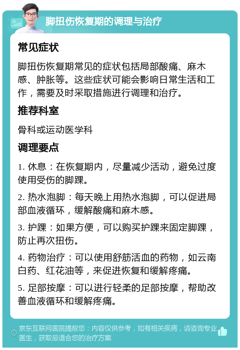 脚扭伤恢复期的调理与治疗 常见症状 脚扭伤恢复期常见的症状包括局部酸痛、麻木感、肿胀等。这些症状可能会影响日常生活和工作，需要及时采取措施进行调理和治疗。 推荐科室 骨科或运动医学科 调理要点 1. 休息：在恢复期内，尽量减少活动，避免过度使用受伤的脚踝。 2. 热水泡脚：每天晚上用热水泡脚，可以促进局部血液循环，缓解酸痛和麻木感。 3. 护踝：如果方便，可以购买护踝来固定脚踝，防止再次扭伤。 4. 药物治疗：可以使用舒筋活血的药物，如云南白药、红花油等，来促进恢复和缓解疼痛。 5. 足部按摩：可以进行轻柔的足部按摩，帮助改善血液循环和缓解疼痛。