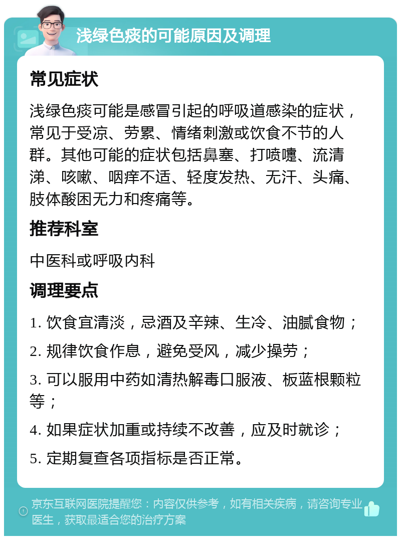 浅绿色痰的可能原因及调理 常见症状 浅绿色痰可能是感冒引起的呼吸道感染的症状，常见于受凉、劳累、情绪刺激或饮食不节的人群。其他可能的症状包括鼻塞、打喷嚏、流清涕、咳嗽、咽痒不适、轻度发热、无汗、头痛、肢体酸困无力和疼痛等。 推荐科室 中医科或呼吸内科 调理要点 1. 饮食宜清淡，忌酒及辛辣、生冷、油腻食物； 2. 规律饮食作息，避免受风，减少操劳； 3. 可以服用中药如清热解毒口服液、板蓝根颗粒等； 4. 如果症状加重或持续不改善，应及时就诊； 5. 定期复查各项指标是否正常。