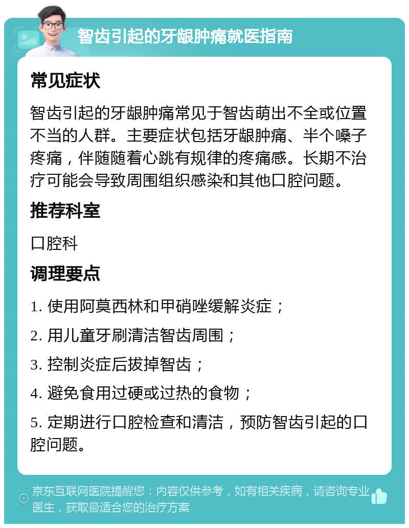 智齿引起的牙龈肿痛就医指南 常见症状 智齿引起的牙龈肿痛常见于智齿萌出不全或位置不当的人群。主要症状包括牙龈肿痛、半个嗓子疼痛，伴随随着心跳有规律的疼痛感。长期不治疗可能会导致周围组织感染和其他口腔问题。 推荐科室 口腔科 调理要点 1. 使用阿莫西林和甲硝唑缓解炎症； 2. 用儿童牙刷清洁智齿周围； 3. 控制炎症后拔掉智齿； 4. 避免食用过硬或过热的食物； 5. 定期进行口腔检查和清洁，预防智齿引起的口腔问题。