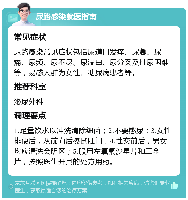 尿路感染就医指南 常见症状 尿路感染常见症状包括尿道口发痒、尿急、尿痛、尿频、尿不尽、尿滴白、尿分叉及排尿困难等，易感人群为女性、糖尿病患者等。 推荐科室 泌尿外科 调理要点 1.足量饮水以冲洗清除细菌；2.不要憋尿；3.女性排便后，从前向后擦拭肛门；4.性交前后，男女均应清洗会阴区；5.服用左氧氟沙星片和三金片，按照医生开具的处方用药。