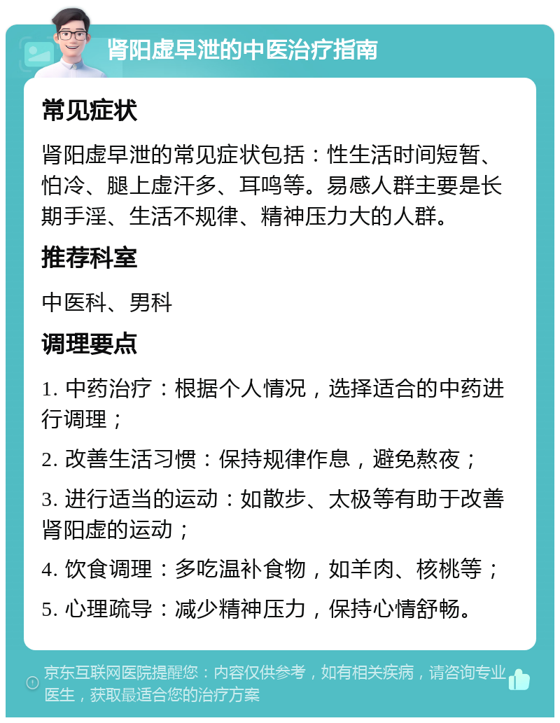 肾阳虚早泄的中医治疗指南 常见症状 肾阳虚早泄的常见症状包括：性生活时间短暂、怕冷、腿上虚汗多、耳鸣等。易感人群主要是长期手淫、生活不规律、精神压力大的人群。 推荐科室 中医科、男科 调理要点 1. 中药治疗：根据个人情况，选择适合的中药进行调理； 2. 改善生活习惯：保持规律作息，避免熬夜； 3. 进行适当的运动：如散步、太极等有助于改善肾阳虚的运动； 4. 饮食调理：多吃温补食物，如羊肉、核桃等； 5. 心理疏导：减少精神压力，保持心情舒畅。