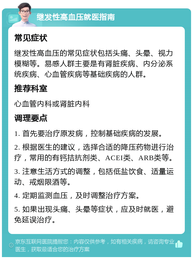 继发性高血压就医指南 常见症状 继发性高血压的常见症状包括头痛、头晕、视力模糊等。易感人群主要是有肾脏疾病、内分泌系统疾病、心血管疾病等基础疾病的人群。 推荐科室 心血管内科或肾脏内科 调理要点 1. 首先要治疗原发病，控制基础疾病的发展。 2. 根据医生的建议，选择合适的降压药物进行治疗，常用的有钙拮抗剂类、ACEI类、ARB类等。 3. 注意生活方式的调整，包括低盐饮食、适量运动、戒烟限酒等。 4. 定期监测血压，及时调整治疗方案。 5. 如果出现头痛、头晕等症状，应及时就医，避免延误治疗。